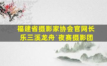 福建省摄影家协会官网长乐三溪龙舟`夜赛摄影团